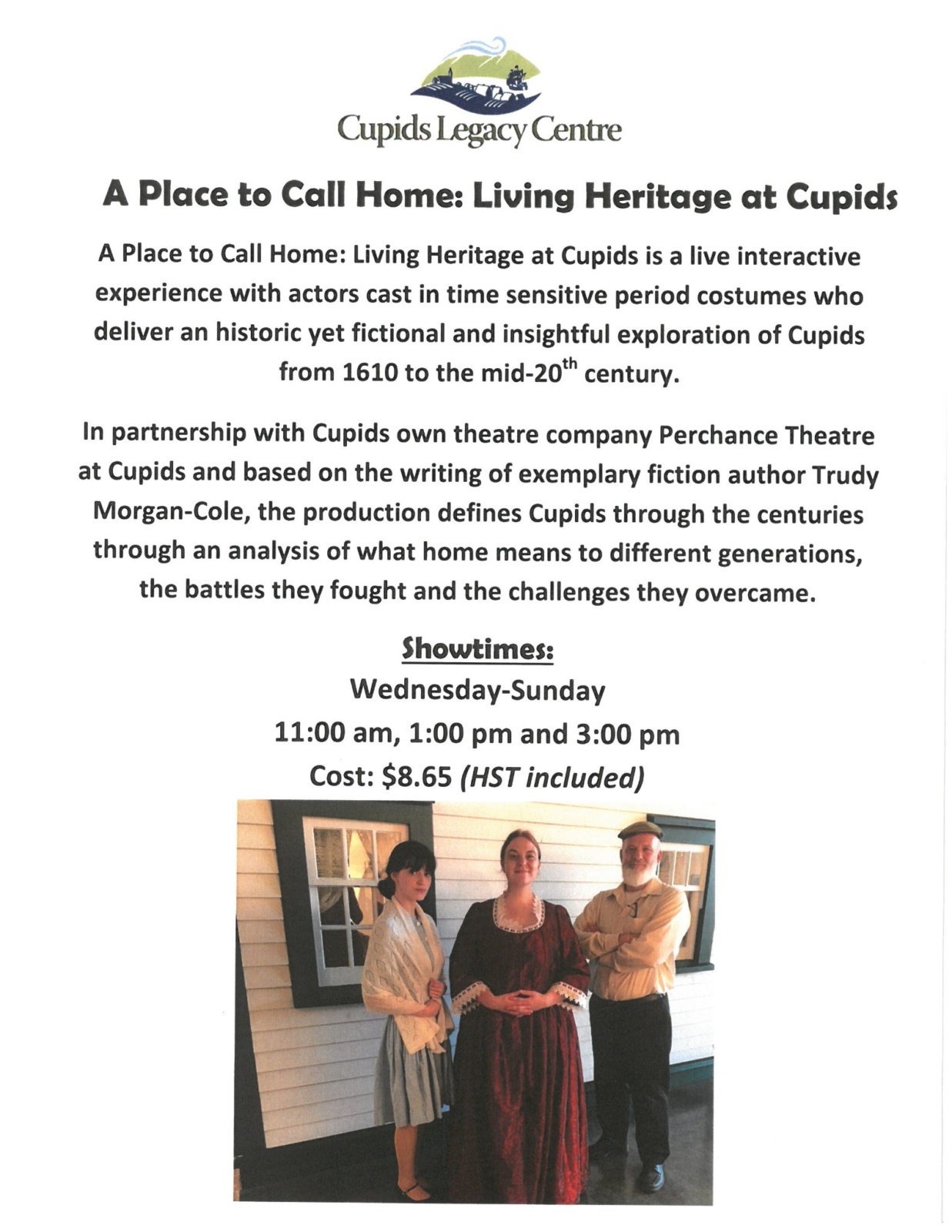 Poster for Cupids Legacy Centre's 'A Place to Call Home: Living Heritage at Cupids'
A Place to Call Home: Living Heritage at Cupids is a live interactive experience with actors cast in time sensitive period costumes who deliver an historic yet fictional and insightful exploration of Cupids from 1610 to the mid-20th century.
In partnership with Cupids own theatre company Perchance Theatre at Cupids and based on the writing of exemplary fiction author Trudy Morgan-Cole, the production defines Cupids through the centuries through an analysis of what home means to different generations, the battles they fought and the challenges they overcame.
Showtimes:
Wednesday-Sunday
11:00 am, 1:00 pm and 3:00 pm
Cost: $8.65 (HST included)
Photo of Nicole Redmond as Louisa Dawe, Monica Walsh as Kathryn Guy, and Bruce Brenton as Sam Rowe in front of a white clapboarded wall with two windows.